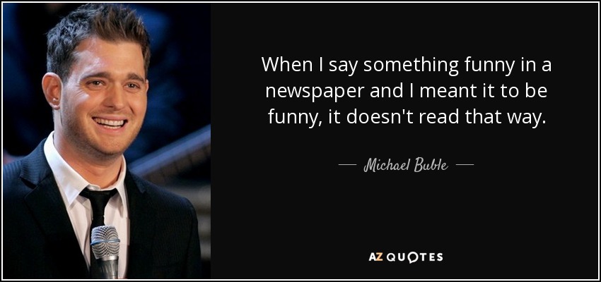 When I say something funny in a newspaper and I meant it to be funny, it doesn't read that way. - Michael Buble