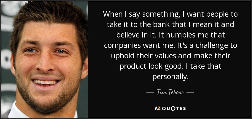 When I say something, I want people to take it to the bank that I mean it and believe in it. It humbles me that companies want me. It's a challenge to uphold their values and make their product look good. I take that personally. - Tim Tebow