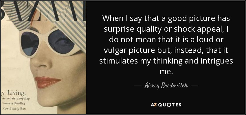 When I say that a good picture has surprise quality or shock appeal, I do not mean that it is a loud or vulgar picture but, instead, that it stimulates my thinking and intrigues me. - Alexey Brodovitch
