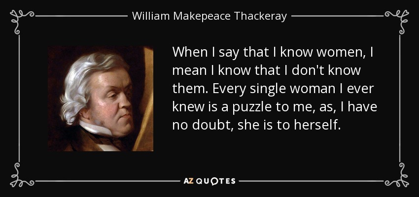 When I say that I know women, I mean I know that I don't know them. Every single woman I ever knew is a puzzle to me, as, I have no doubt, she is to herself. - William Makepeace Thackeray