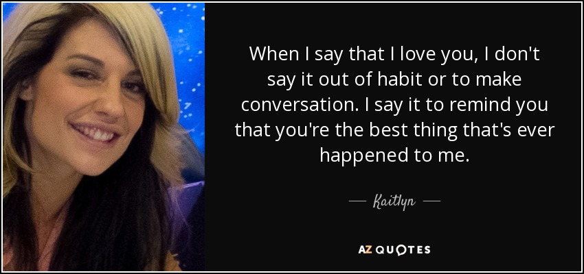 When I say that I love you, I don't say it out of habit or to make conversation. I say it to remind you that you're the best thing that's ever happened to me. - Kaitlyn