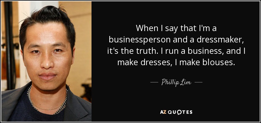 When I say that I'm a businessperson and a dressmaker, it's the truth. I run a business, and I make dresses, I make blouses. - Phillip Lim