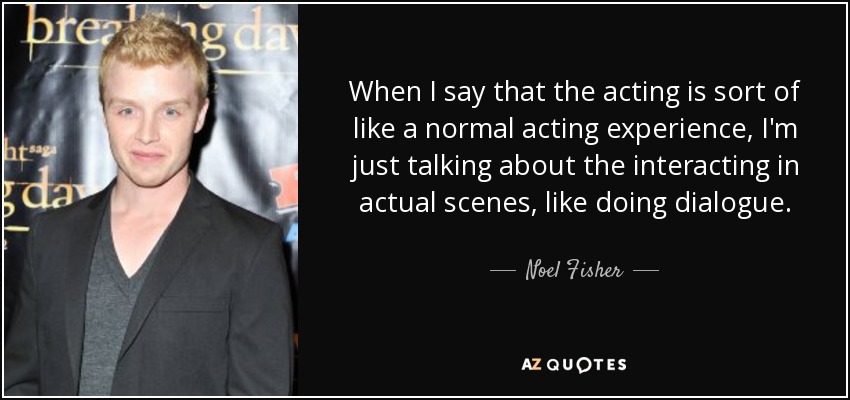 When I say that the acting is sort of like a normal acting experience, I'm just talking about the interacting in actual scenes, like doing dialogue. - Noel Fisher