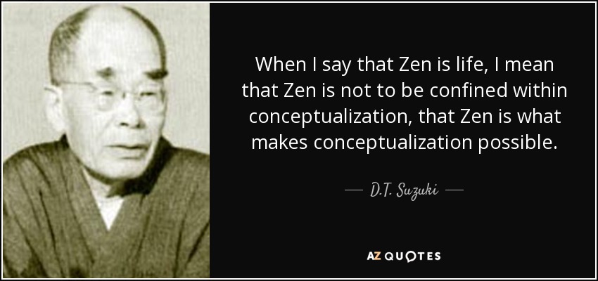 When I say that Zen is life, I mean that Zen is not to be confined within conceptualization, that Zen is what makes conceptualization possible. - D.T. Suzuki