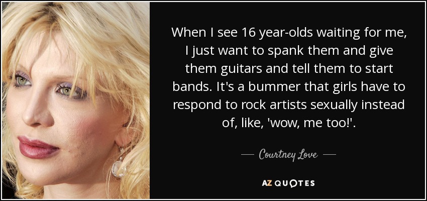 When I see 16 year-olds waiting for me, I just want to spank them and give them guitars and tell them to start bands. It's a bummer that girls have to respond to rock artists sexually instead of, like, 'wow, me too!'. - Courtney Love