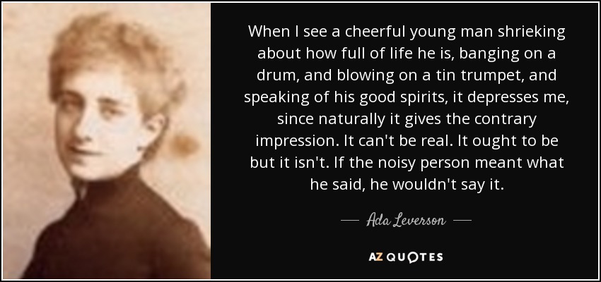 When I see a cheerful young man shrieking about how full of life he is, banging on a drum, and blowing on a tin trumpet, and speaking of his good spirits, it depresses me, since naturally it gives the contrary impression. It can't be real. It ought to be but it isn't. If the noisy person meant what he said, he wouldn't say it. - Ada Leverson