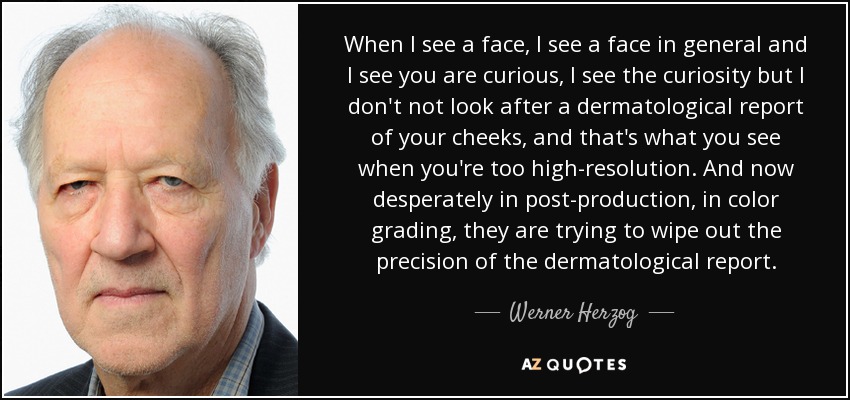 When I see a face, I see a face in general and I see you are curious, I see the curiosity but I don't not look after a dermatological report of your cheeks, and that's what you see when you're too high-resolution. And now desperately in post-production, in color grading, they are trying to wipe out the precision of the dermatological report. - Werner Herzog