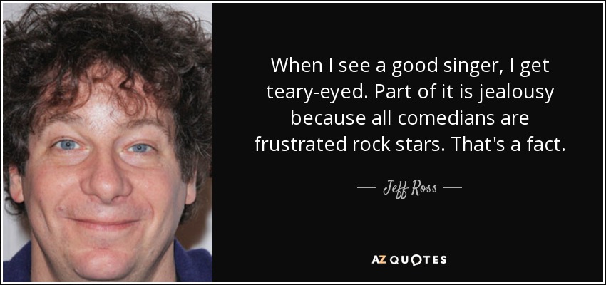 When I see a good singer, I get teary-eyed. Part of it is jealousy because all comedians are frustrated rock stars. That's a fact. - Jeff Ross