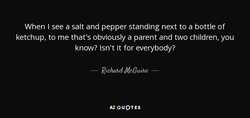 When I see a salt and pepper standing next to a bottle of ketchup, to me that's obviously a parent and two children, you know? Isn't it for everybody? - Richard McGuire