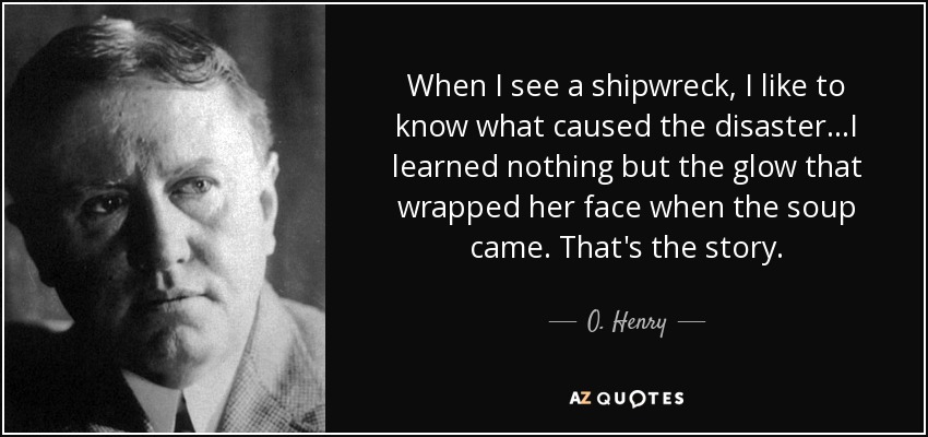 When I see a shipwreck, I like to know what caused the disaster...I learned nothing but the glow that wrapped her face when the soup came. That's the story. - O. Henry
