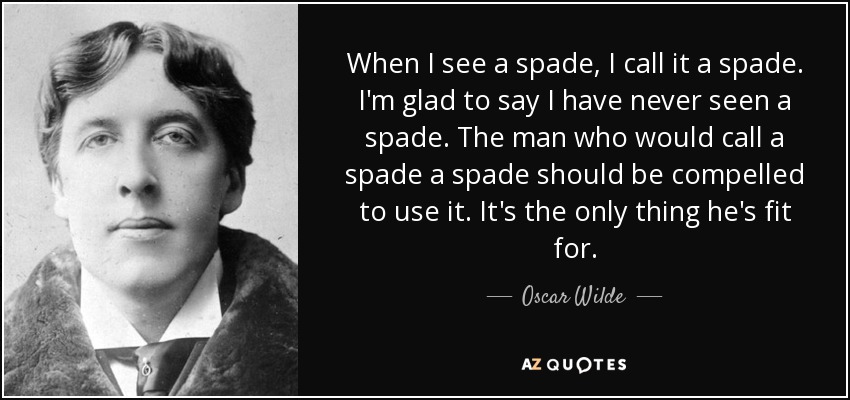 When I see a spade, I call it a spade. I'm glad to say I have never seen a spade. The man who would call a spade a spade should be compelled to use it. It's the only thing he's fit for. - Oscar Wilde