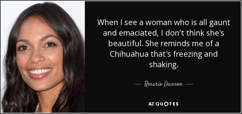 When I see a woman who is all gaunt and emaciated, I don't think she's beautiful. She reminds me of a Chihuahua that's freezing and shaking. - Rosario Dawson