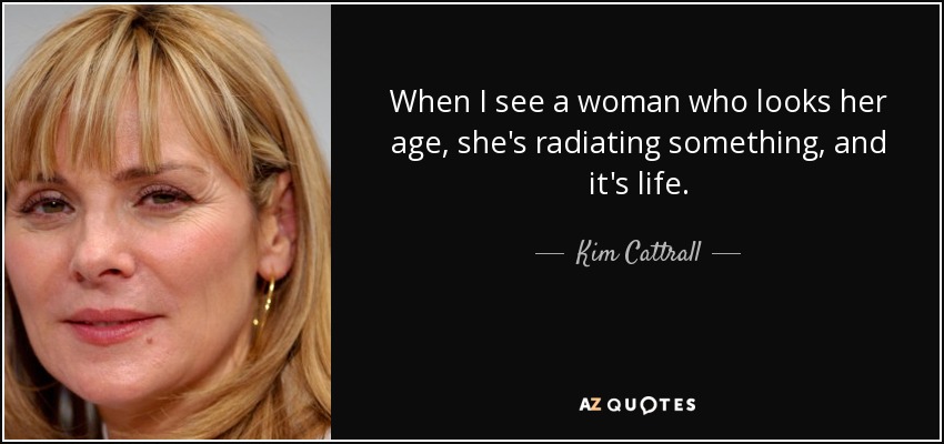 When I see a woman who looks her age, she's radiating something, and it's life. - Kim Cattrall