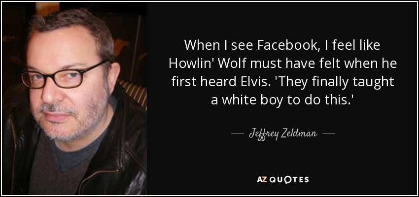 When I see Facebook, I feel like Howlin' Wolf must have felt when he first heard Elvis. 'They finally taught a white boy to do this.' - Jeffrey Zeldman