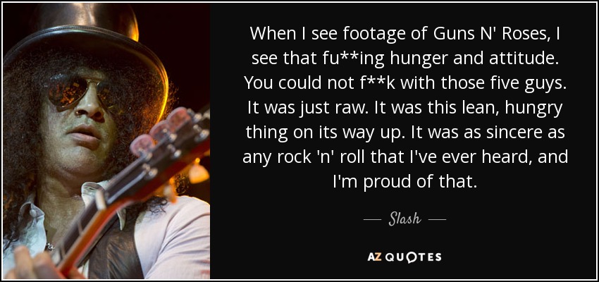 When I see footage of Guns N' Roses, I see that fu**ing hunger and attitude. You could not f**k with those five guys. It was just raw. It was this lean, hungry thing on its way up. It was as sincere as any rock 'n' roll that I've ever heard, and I'm proud of that. - Slash