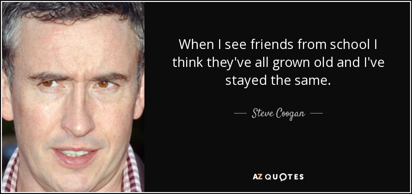 When I see friends from school I think they've all grown old and I've stayed the same. - Steve Coogan