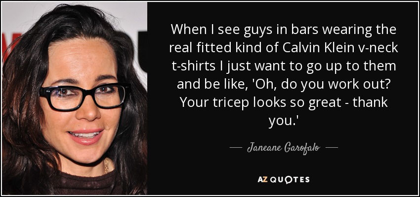When I see guys in bars wearing the real fitted kind of Calvin Klein v-neck t-shirts I just want to go up to them and be like, 'Oh, do you work out? Your tricep looks so great - thank you.' - Janeane Garofalo