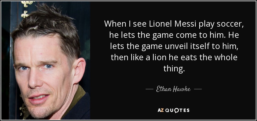 When I see Lionel Messi play soccer, he lets the game come to him. He lets the game unveil itself to him, then like a lion he eats the whole thing. - Ethan Hawke