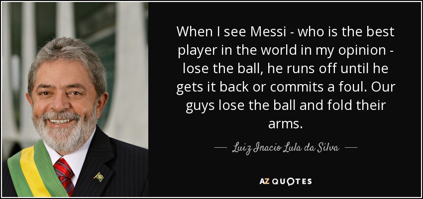 When I see Messi - who is the best player in the world in my opinion - lose the ball, he runs off until he gets it back or commits a foul. Our guys lose the ball and fold their arms. - Luiz Inacio Lula da Silva