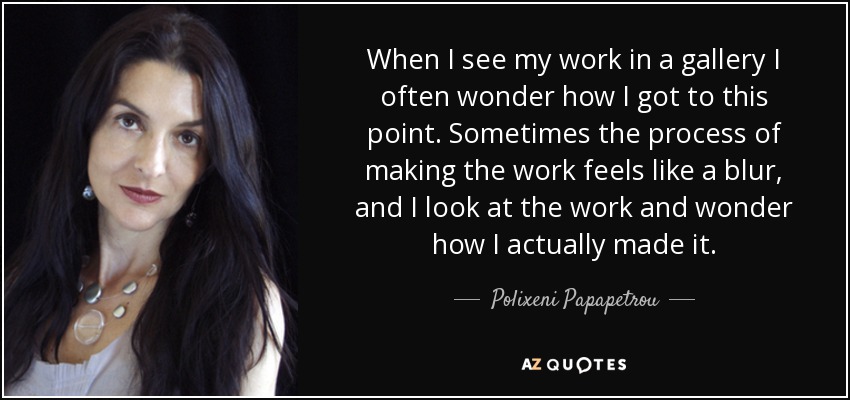 When I see my work in a gallery I often wonder how I got to this point. Sometimes the process of making the work feels like a blur, and I look at the work and wonder how I actually made it. - Polixeni Papapetrou