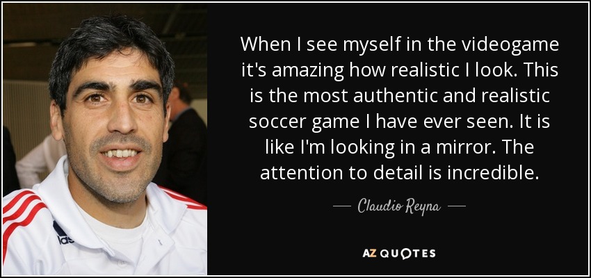 When I see myself in the videogame it's amazing how realistic I look. This is the most authentic and realistic soccer game I have ever seen. It is like I'm looking in a mirror. The attention to detail is incredible. - Claudio Reyna
