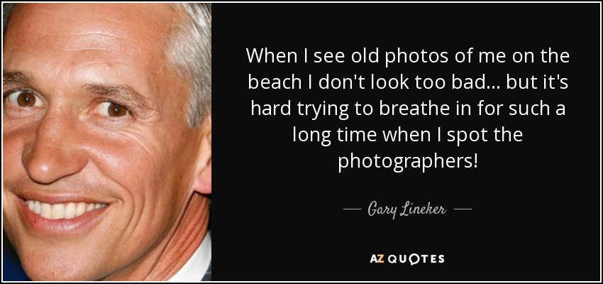 When I see old photos of me on the beach I don't look too bad... but it's hard trying to breathe in for such a long time when I spot the photographers! - Gary Lineker