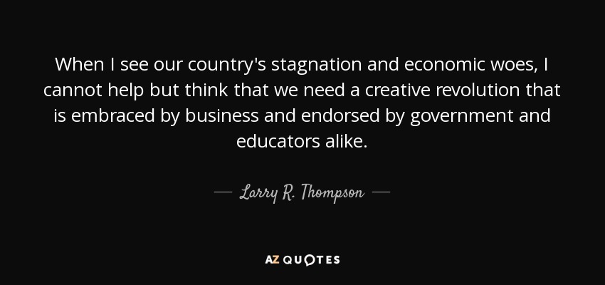 When I see our country's stagnation and economic woes, I cannot help but think that we need a creative revolution that is embraced by business and endorsed by government and educators alike. - Larry R. Thompson