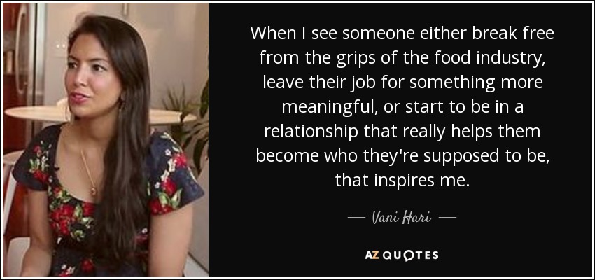 When I see someone either break free from the grips of the food industry, leave their job for something more meaningful, or start to be in a relationship that really helps them become who they're supposed to be, that inspires me. - Vani Hari