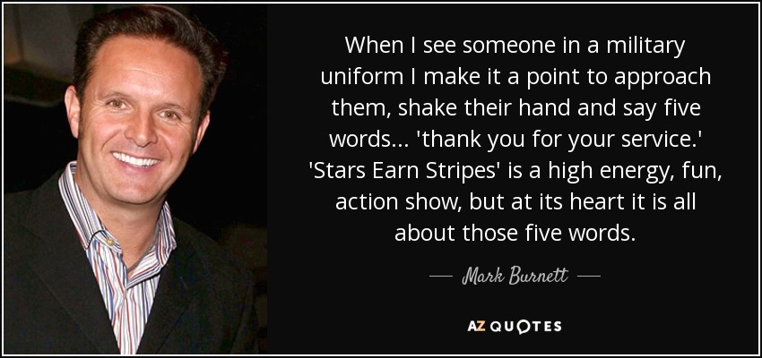 When I see someone in a military uniform I make it a point to approach them, shake their hand and say five words... 'thank you for your service.' 'Stars Earn Stripes' is a high energy, fun, action show, but at its heart it is all about those five words. - Mark Burnett