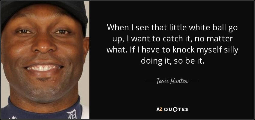 When I see that little white ball go up, I want to catch it, no matter what. If I have to knock myself silly doing it, so be it. - Torii Hunter
