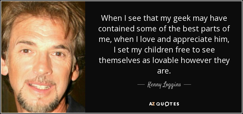 When I see that my geek may have contained some of the best parts of me, when I love and appreciate him, I set my children free to see themselves as lovable however they are. - Kenny Loggins