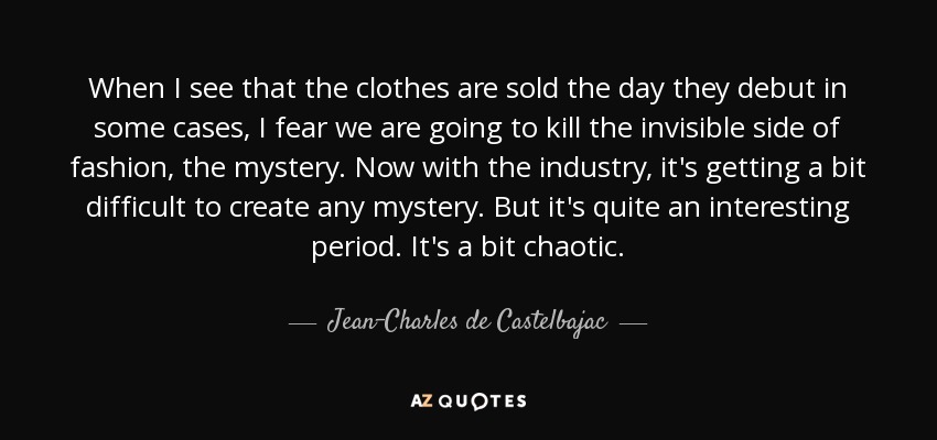 When I see that the clothes are sold the day they debut in some cases, I fear we are going to kill the invisible side of fashion, the mystery. Now with the industry, it's getting a bit difficult to create any mystery. But it's quite an interesting period. It's a bit chaotic. - Jean-Charles de Castelbajac