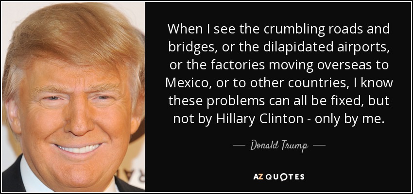 When I see the crumbling roads and bridges, or the dilapidated airports, or the factories moving overseas to Mexico, or to other countries, I know these problems can all be fixed, but not by Hillary Clinton - only by me. - Donald Trump