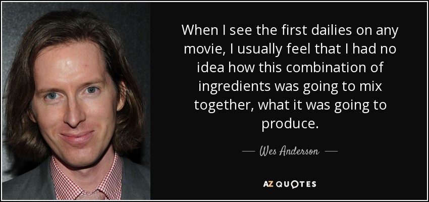 When I see the first dailies on any movie, I usually feel that I had no idea how this combination of ingredients was going to mix together, what it was going to produce. - Wes Anderson