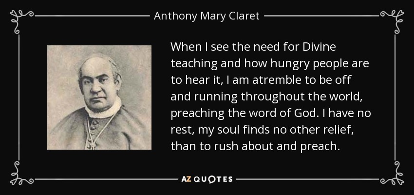 When I see the need for Divine teaching and how hungry people are to hear it, I am atremble to be off and running throughout the world, preaching the word of God. I have no rest, my soul finds no other relief, than to rush about and preach. - Anthony Mary Claret