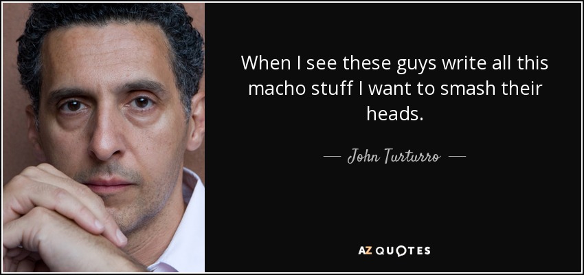 When I see these guys write all this macho stuff I want to smash their heads. - John Turturro