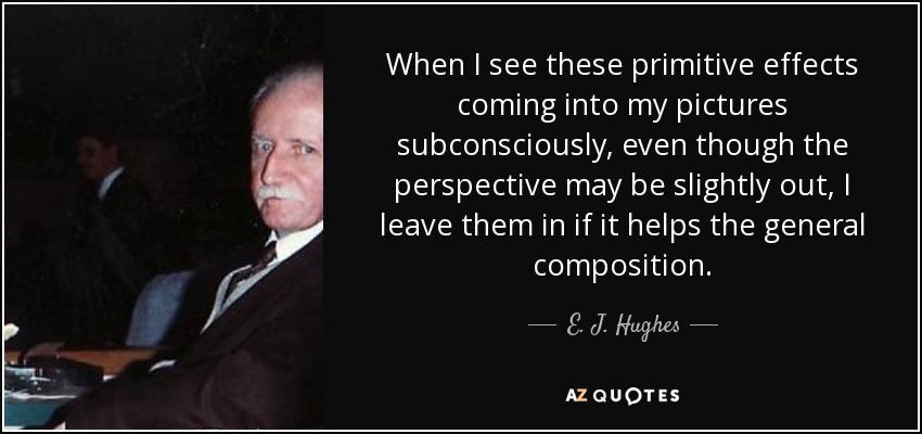 When I see these primitive effects coming into my pictures subconsciously, even though the perspective may be slightly out, I leave them in if it helps the general composition. - E. J. Hughes