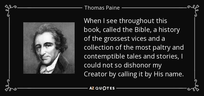 When I see throughout this book, called the Bible, a history of the grossest vices and a collection of the most paltry and contemptible tales and stories, I could not so dishonor my Creator by calling it by His name. - Thomas Paine