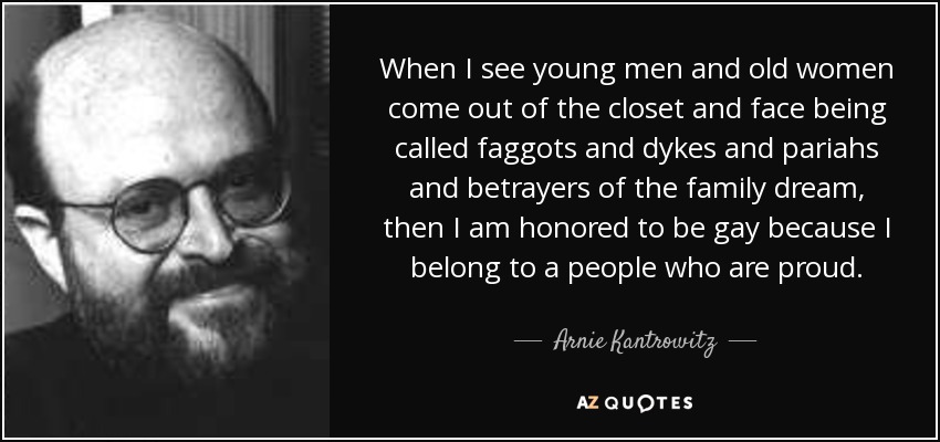 When I see young men and old women come out of the closet and face being called faggots and dykes and pariahs and betrayers of the family dream, then I am honored to be gay because I belong to a people who are proud. - Arnie Kantrowitz