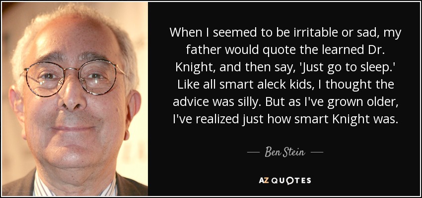 When I seemed to be irritable or sad, my father would quote the learned Dr. Knight, and then say, 'Just go to sleep.' Like all smart aleck kids, I thought the advice was silly. But as I've grown older, I've realized just how smart Knight was. - Ben Stein