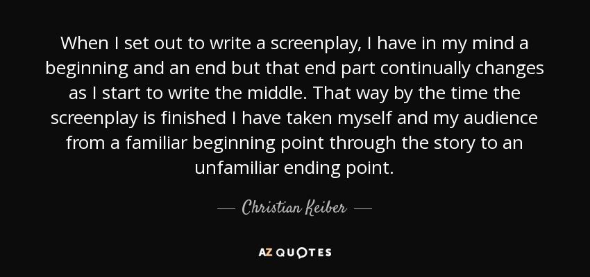 When I set out to write a screenplay, I have in my mind a beginning and an end but that end part continually changes as I start to write the middle. That way by the time the screenplay is finished I have taken myself and my audience from a familiar beginning point through the story to an unfamiliar ending point. - Christian Keiber