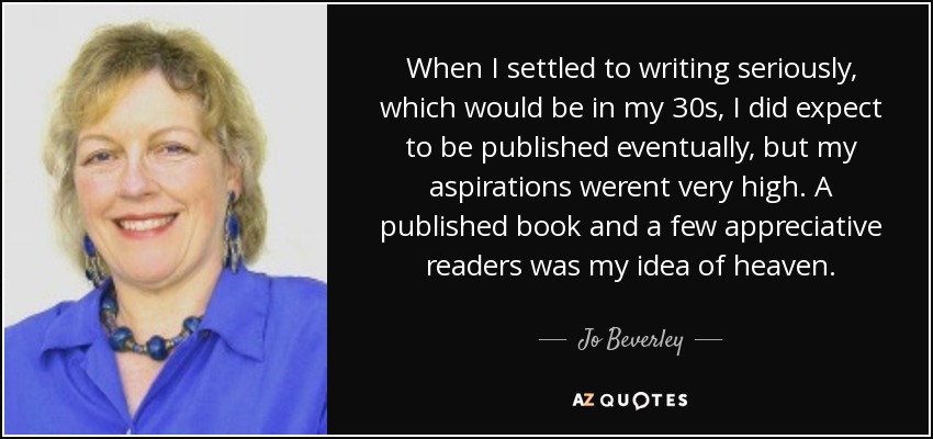 When I settled to writing seriously, which would be in my 30s, I did expect to be published eventually, but my aspirations werent very high. A published book and a few appreciative readers was my idea of heaven. - Jo Beverley