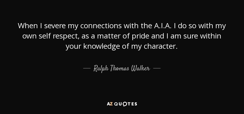 When I severe my connections with the A.I.A. I do so with my own self respect, as a matter of pride and I am sure within your knowledge of my character. - Ralph Thomas Walker