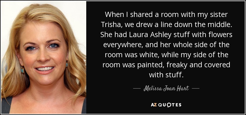 When I shared a room with my sister Trisha, we drew a line down the middle. She had Laura Ashley stuff with flowers everywhere, and her whole side of the room was white, while my side of the room was painted, freaky and covered with stuff. - Melissa Joan Hart