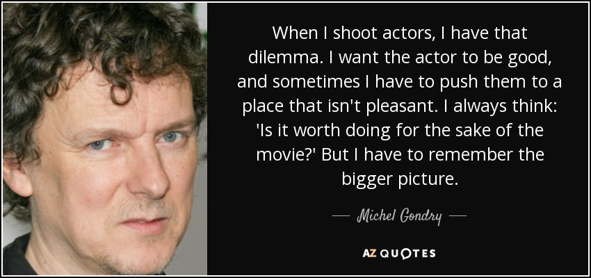 When I shoot actors, I have that dilemma. I want the actor to be good, and sometimes I have to push them to a place that isn't pleasant. I always think: 'Is it worth doing for the sake of the movie?' But I have to remember the bigger picture. - Michel Gondry