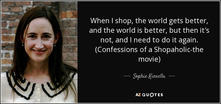 When I shop, the world gets better, and the world is better, but then it's not, and I need to do it again. (Confessions of a Shopaholic-the movie) - Sophie Kinsella