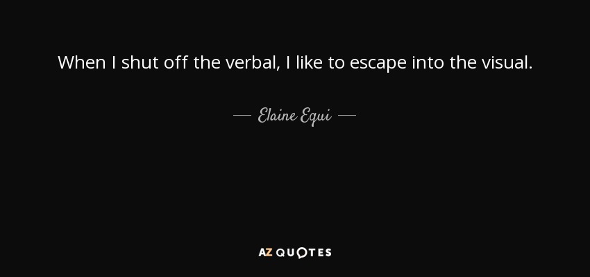 When I shut off the verbal, I like to escape into the visual. - Elaine Equi