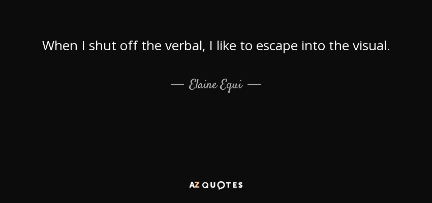 When I shut off the verbal, I like to escape into the visual. - Elaine Equi