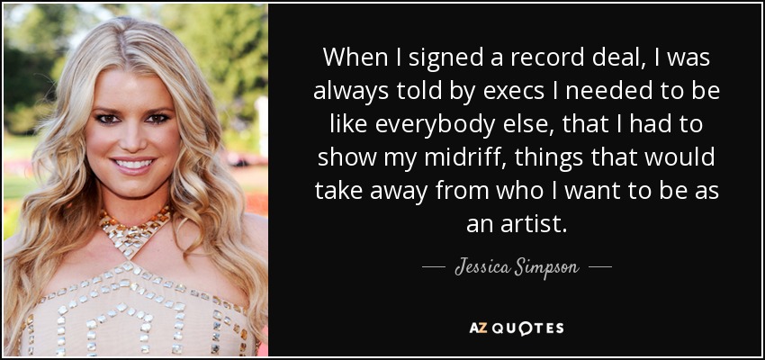 When I signed a record deal, I was always told by execs I needed to be like everybody else, that I had to show my midriff, things that would take away from who I want to be as an artist. - Jessica Simpson