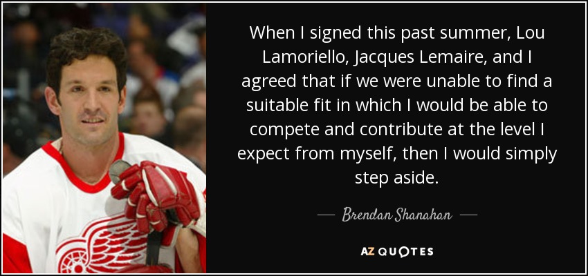 When I signed this past summer, Lou Lamoriello, Jacques Lemaire, and I agreed that if we were unable to find a suitable fit in which I would be able to compete and contribute at the level I expect from myself, then I would simply step aside. - Brendan Shanahan